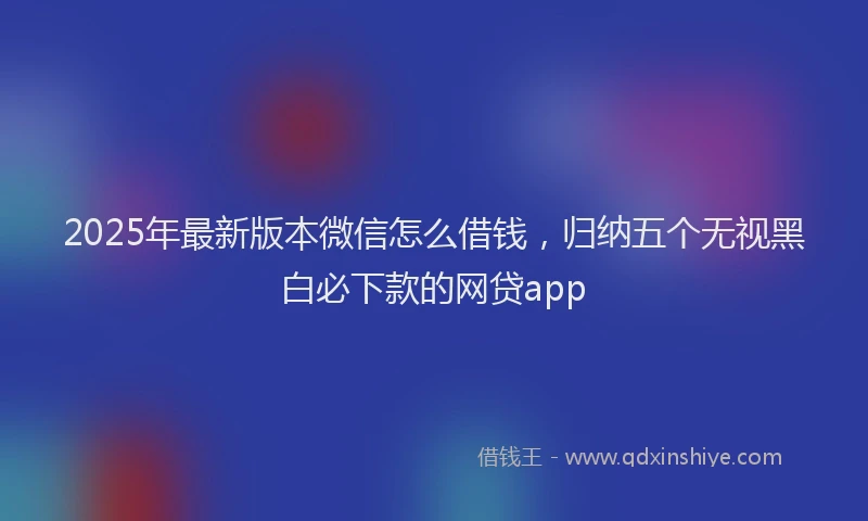 2025年最新版本微信怎么借钱，归纳五个无视黑白必下款的网贷app