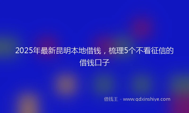 2025年最新昆明本地借钱，梳理5个不看征信的借钱口子
