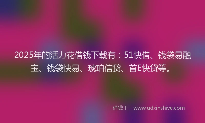 2025年的活力花借钱下载有：51快借、钱袋易融宝、钱袋快易、琥珀信贷、首E快贷等。