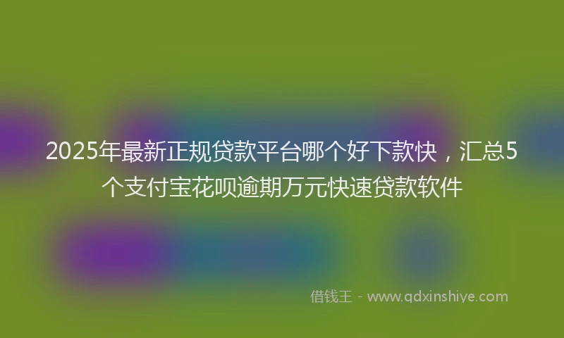 2025年最新正规贷款平台哪个好下款快，汇总5个支付宝花呗逾期万元快速贷款软件