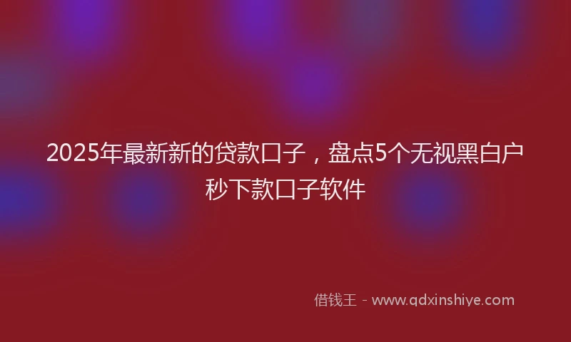 2025年最新新的贷款口子，盘点5个无视黑白户秒下款口子软件