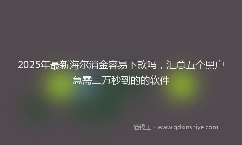 2025年最新海尔消金容易下款吗，汇总五个黑户急需三万秒到的的软件