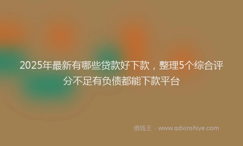 2025年最新有哪些贷款好下款，整理5个综合评分不足有负债都能下款平台