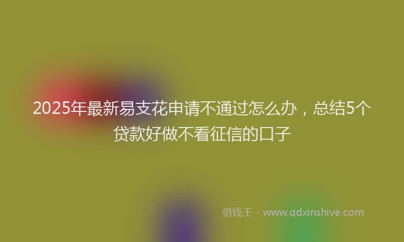 2025年最新易支花申请不通过怎么办，总结5个贷款好做不看征信的口子