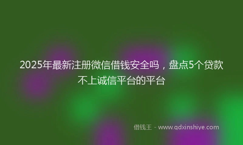 2025年最新注册微信借钱安全吗，盘点5个贷款不上诚信平台的平台