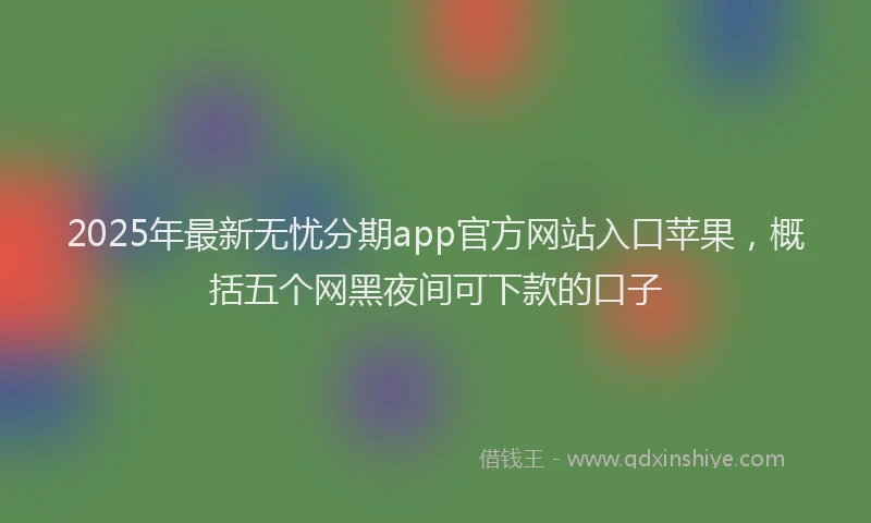 2025年最新无忧分期app官方网站入口苹果，概括五个网黑夜间可下款的口子