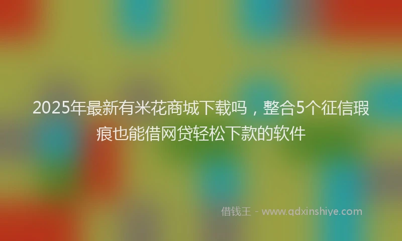 2025年最新有米花商城下载吗，整合5个征信瑕疵也能借网贷轻松下款的软件
