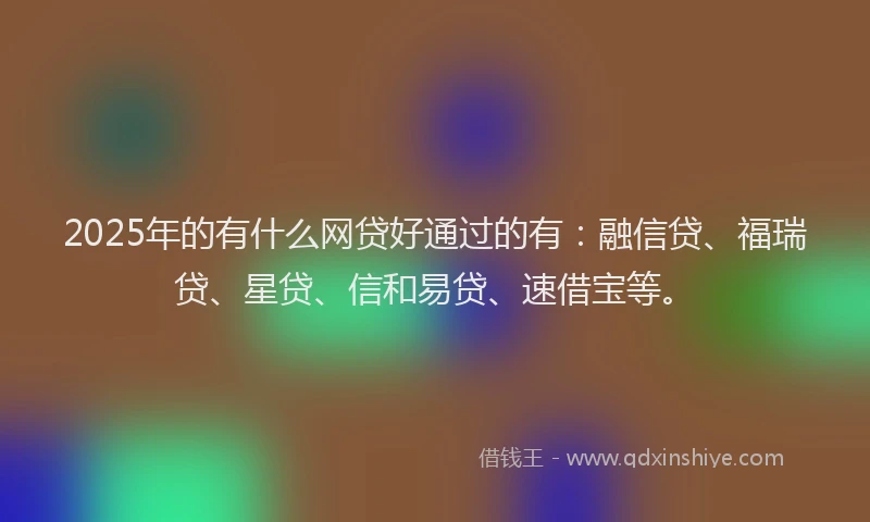 2025年的有什么网贷好通过的有：融信贷、福瑞贷、星贷、信和易贷、速借宝等。