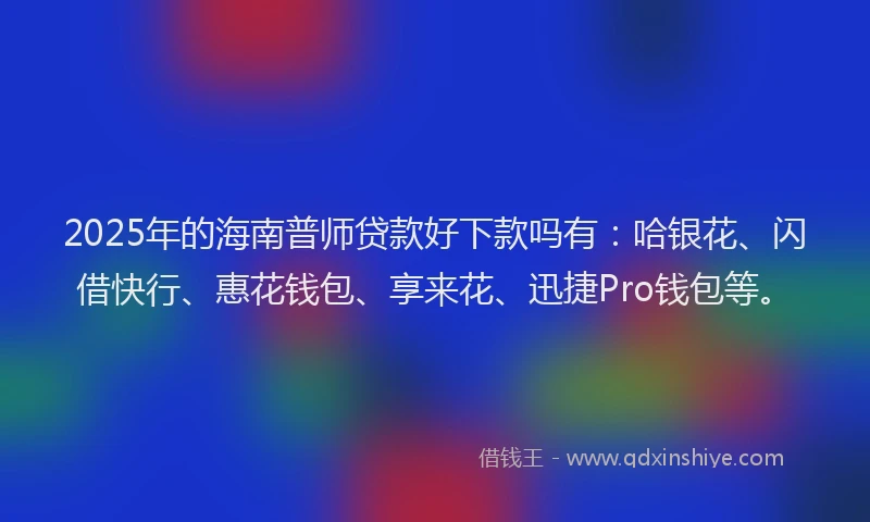 2025年的海南普师贷款好下款吗有：哈银花、闪借快行、惠花钱包、享来花、迅捷Pro钱包等。