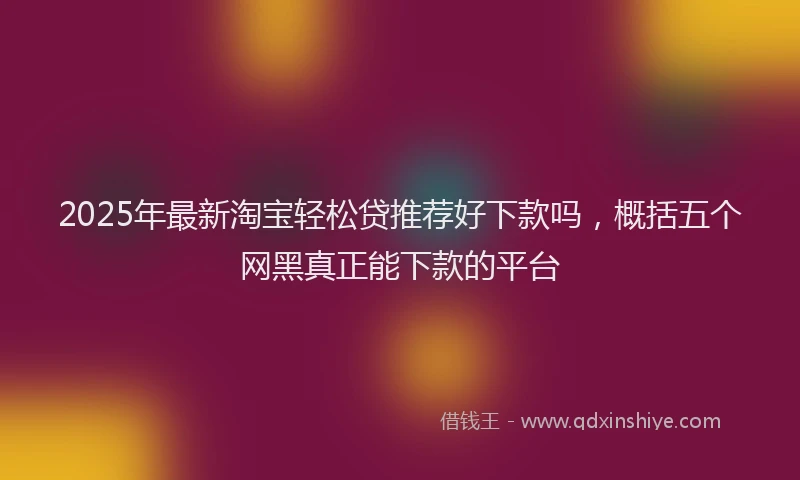 2025年最新淘宝轻松贷推荐好下款吗，概括五个网黑真正能下款的平台