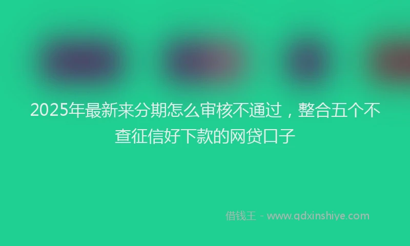 2025年最新来分期怎么审核不通过，整合五个不查征信好下款的网贷口子