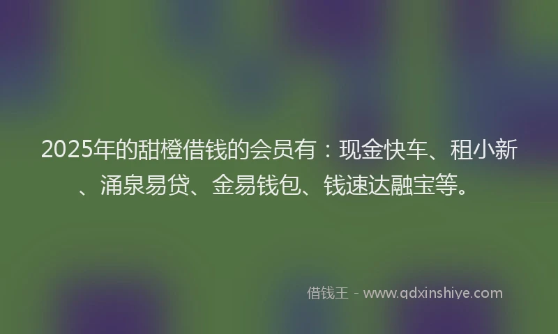 2025年的甜橙借钱的会员有：现金快车、租小新、涌泉易贷、金易钱包、钱速达融宝等。