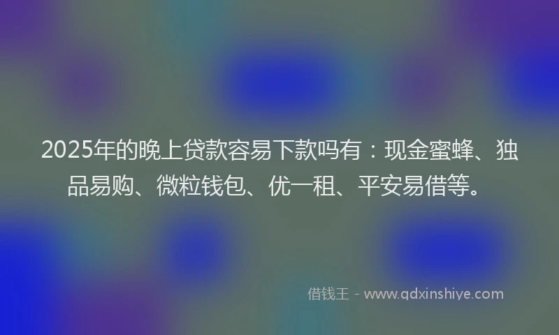 2025年的晚上贷款容易下款吗有：现金蜜蜂、独品易购、微粒钱包、优一租、平安易借等。
