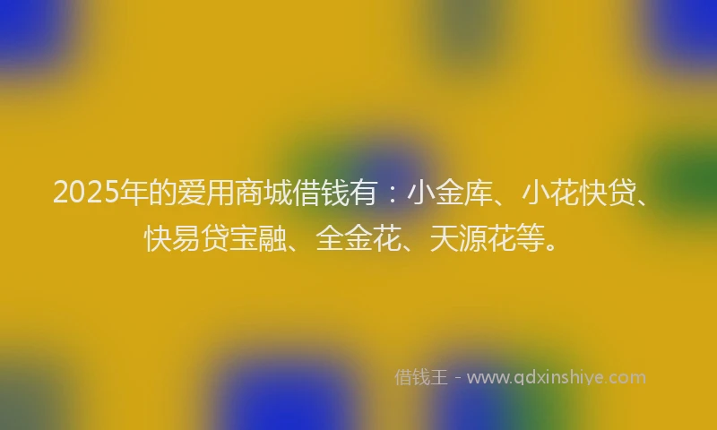 2025年的爱用商城借钱有：小金库、小花快贷、快易贷宝融、全金花、天源花等。