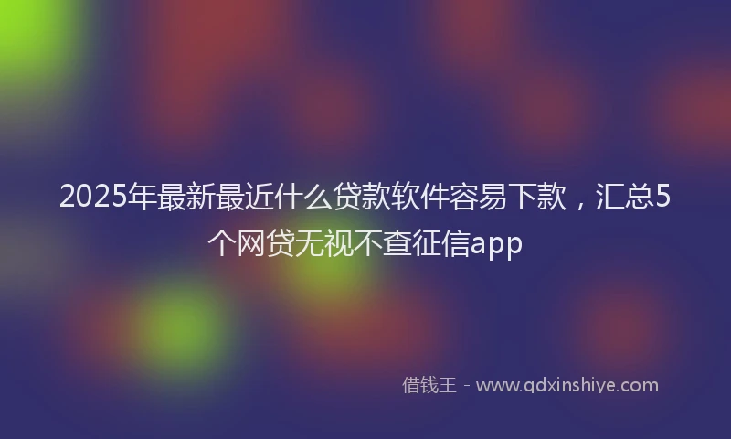 2025年最新最近什么贷款软件容易下款，汇总5个网贷无视不查征信app