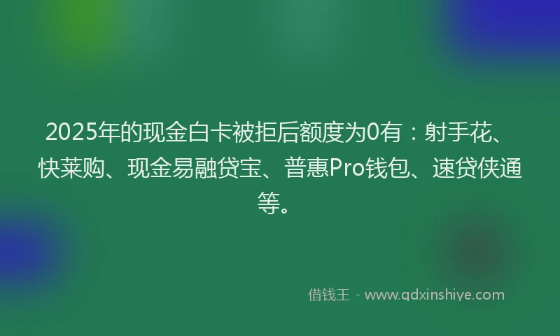 2025年的现金白卡被拒后额度为0有：射手花、快莱购、现金易融贷宝、普惠Pro钱包、速贷侠通等。