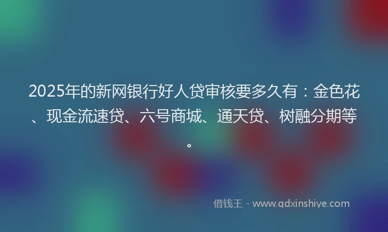 2025年的新网银行好人贷审核要多久有：金色花、现金流速贷、六号商城、通天贷、树融分期等。