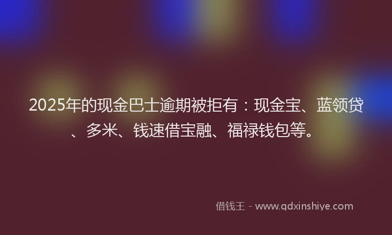2025年的现金巴士逾期被拒有：现金宝、蓝领贷、多米、钱速借宝融、福禄钱包等。