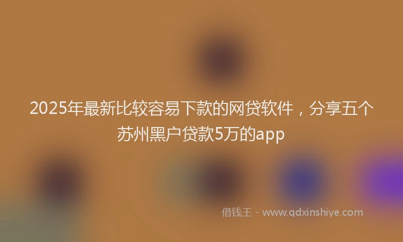 2025年最新比较容易下款的网贷软件，分享五个苏州黑户贷款5万的app