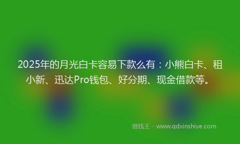 2025年的月光白卡容易下款么有：小熊白卡、租小新、迅达Pro钱包、好分期、现金借款等。