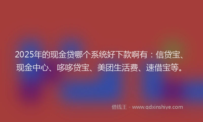 2025年的现金贷哪个系统好下款啊有：信贷宝、现金中心、哆哆贷宝、美团生活费、速借宝等。