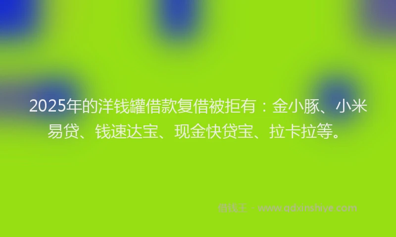 2025年的洋钱罐借款复借被拒有：金小豚、小米易贷、钱速达宝、现金快贷宝、拉卡拉等。