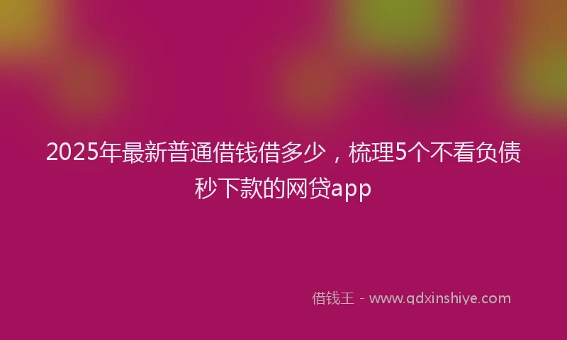 2025年最新普通借钱借多少，梳理5个不看负债秒下款的网贷app