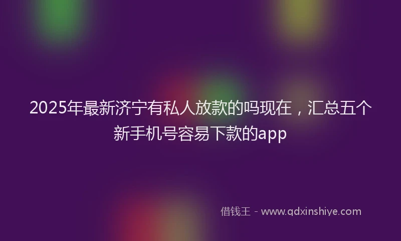 2025年最新济宁有私人放款的吗现在，汇总五个新手机号容易下款的app