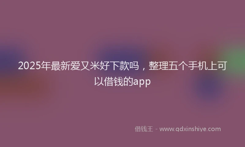 2025年最新爱又米好下款吗，整理五个手机上可以借钱的app