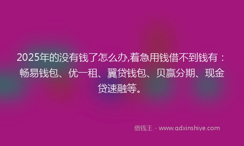 2025年的没有钱了怎么办,着急用钱借不到钱有：畅易钱包、优一租、翼贷钱包、贝赢分期、现金贷速融等。