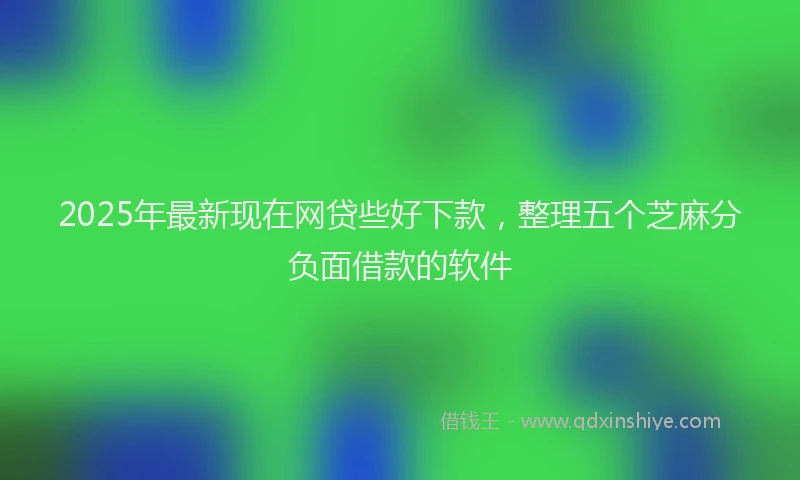 2025年最新现在网贷些好下款，整理五个芝麻分负面借款的软件