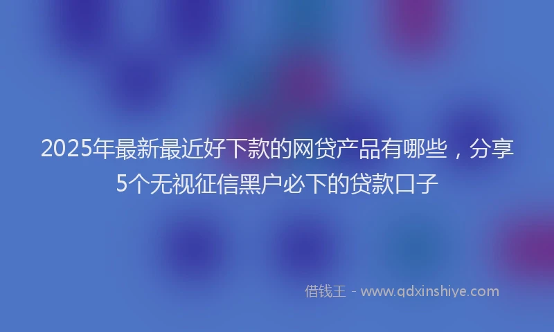 2025年最新最近好下款的网贷产品有哪些，分享5个无视征信黑户必下的贷款口子