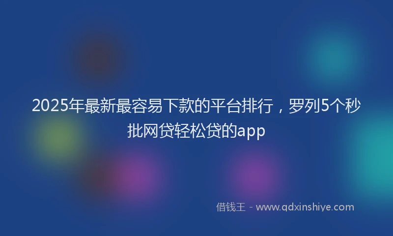 2025年最新最容易下款的平台排行，罗列5个秒批网贷轻松贷的app