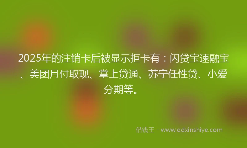 2025年的注销卡后被显示拒卡有：闪贷宝速融宝、美团月付取现、掌上贷通、苏宁任性贷、小爱分期等。