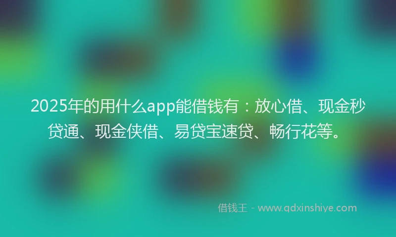 2025年的用什么app能借钱有：放心借、现金秒贷通、现金侠借、易贷宝速贷、畅行花等。