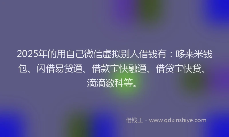 2025年的用自己微信虚拟别人借钱有：哆来米钱包、闪借易贷通、借款宝快融通、借贷宝快贷、滴滴数科等。