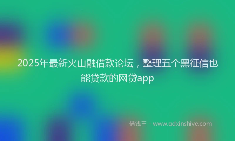 2025年最新火山融借款论坛，整理五个黑征信也能贷款的网贷app