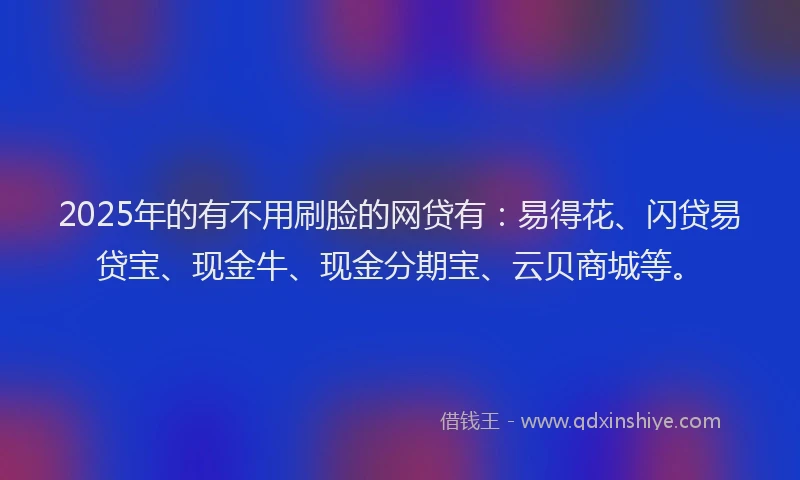 2025年的有不用刷脸的网贷有：易得花、闪贷易贷宝、现金牛、现金分期宝、云贝商城等。