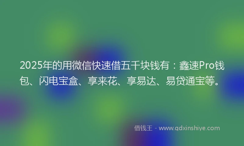 2025年的用微信快速借五千块钱有：鑫速Pro钱包、闪电宝盒、享来花、享易达、易贷通宝等。