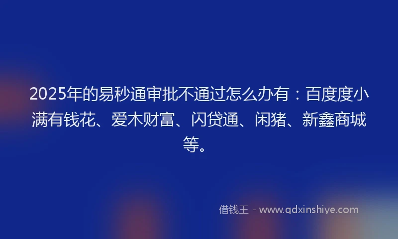2025年的易秒通审批不通过怎么办有：百度度小满有钱花、爱木财富、闪贷通、闲猪、新鑫商城等。