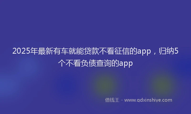 2025年最新有车就能贷款不看征信的app，归纳5个不看负债查询的app