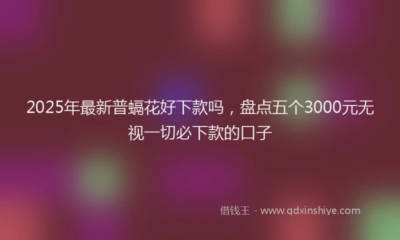 2025年最新普螎花好下款吗，盘点五个3000元无视一切必下款的口子