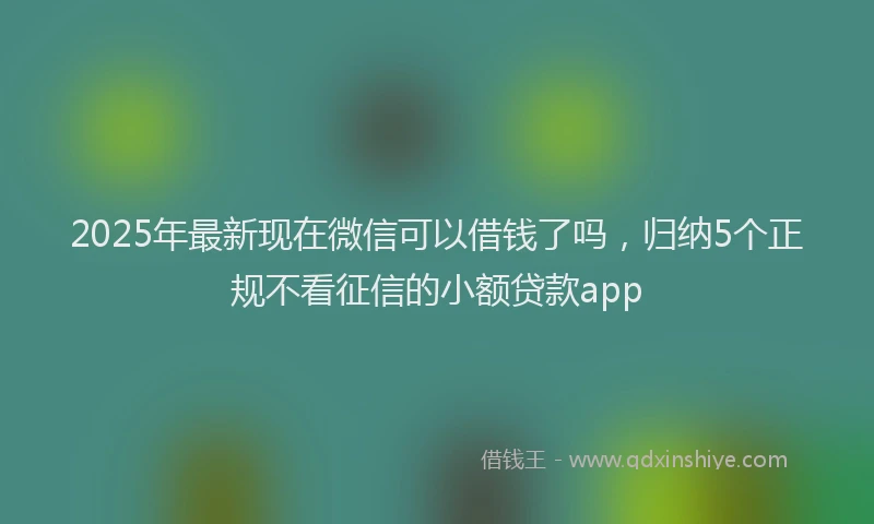 2025年最新现在微信可以借钱了吗，归纳5个正规不看征信的小额贷款app