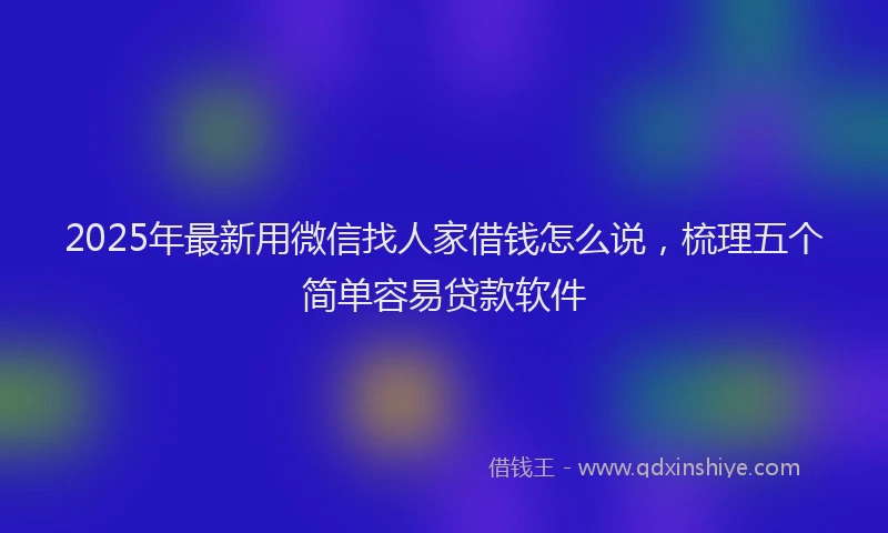 2025年最新用微信找人家借钱怎么说，梳理五个简单容易贷款软件