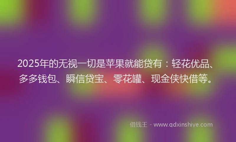 2025年的无视一切是苹果就能贷有：轻花优品、多多钱包、瞬信贷宝、零花罐、现金侠快借等。