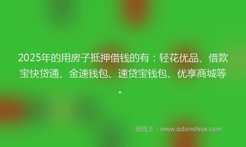 2025年的用房子抵押借钱的有：轻花优品、借款宝快贷通、金速钱包、速贷宝钱包、优享商城等。