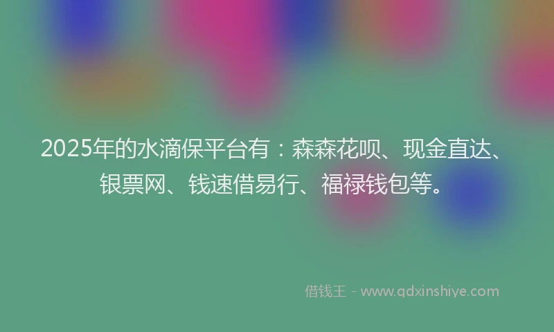 2025年的水滴保平台有：森森花呗、现金直达、银票网、钱速借易行、福禄钱包等。