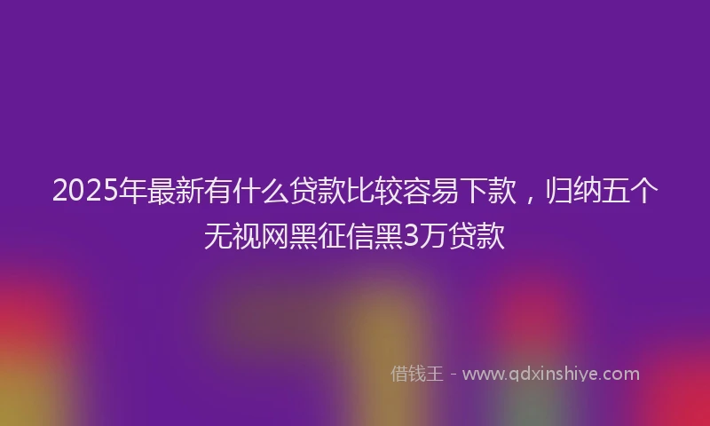 2025年最新有什么贷款比较容易下款，归纳五个无视网黑征信黑3万贷款