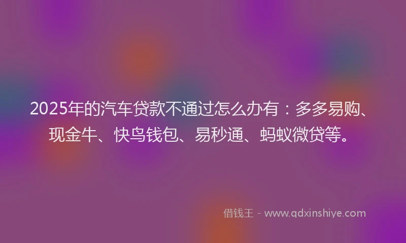 2025年的汽车贷款不通过怎么办有：多多易购、现金牛、快鸟钱包、易秒通、蚂蚁微贷等。