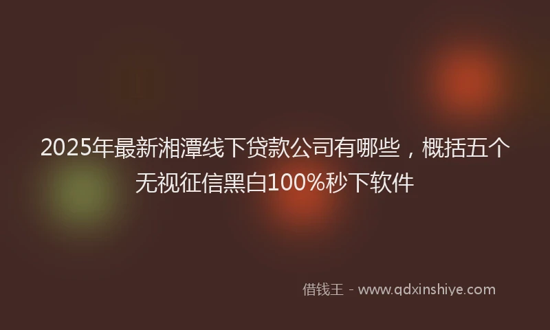 2025年最新湘潭线下贷款公司有哪些，概括五个无视征信黑白100%秒下软件